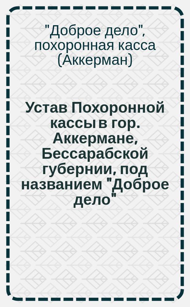 Устав Похоронной кассы в гор. Аккермане, Бессарабской губернии, под названием "Доброе дело", для учителей и учительниц народных училищ Аккерманского уезда : Утв. 22 сент. 1904 г.