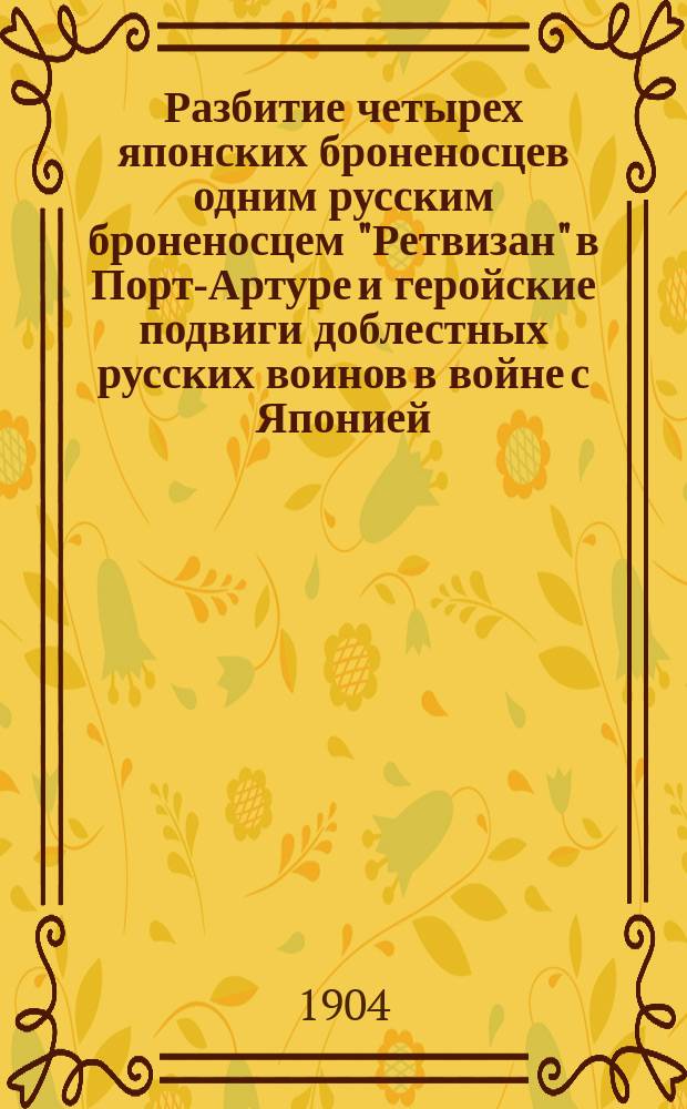 ... Разбитие четырех японских броненосцев одним русским броненосцем "Ретвизан" в Порт-Артуре и геройские подвиги доблестных русских воинов в войне с Японией : Сост. по послед. достовер. офиц. сведениям