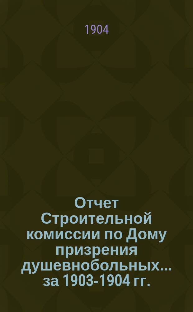 Отчет Строительной комиссии по Дому призрения душевнобольных... ... за 1903-1904 гг.