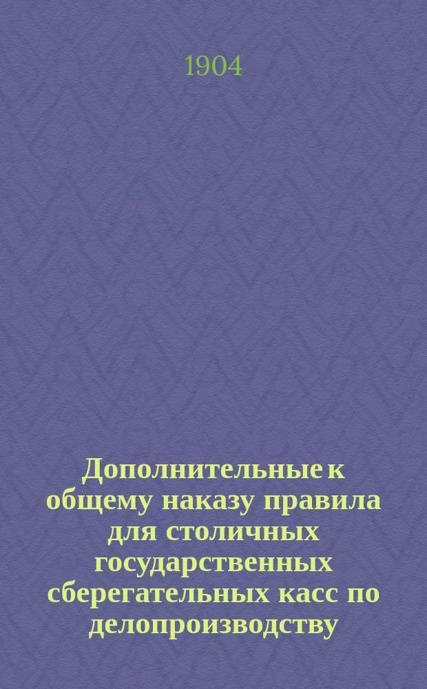 Дополнительные к общему наказу правила для столичных государственных сберегательных касс по делопроизводству, счетоводству и отчетности : Утв. М-вом фин. 24/XII 1903 г.