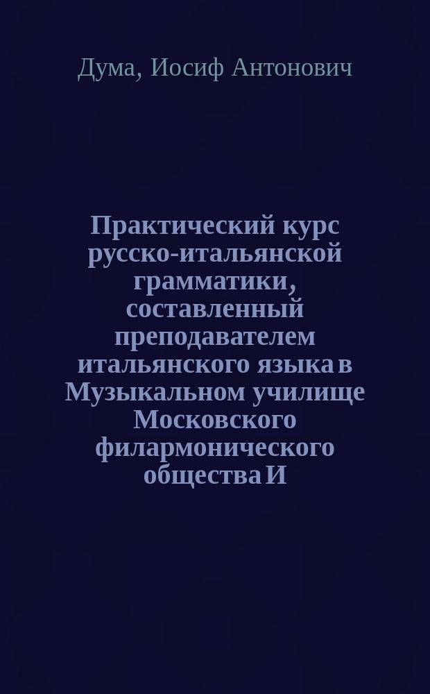 Практический курс русско-итальянской грамматики, составленный преподавателем итальянского языка в Музыкальном училище Московского филармонического общества И.А. Дума