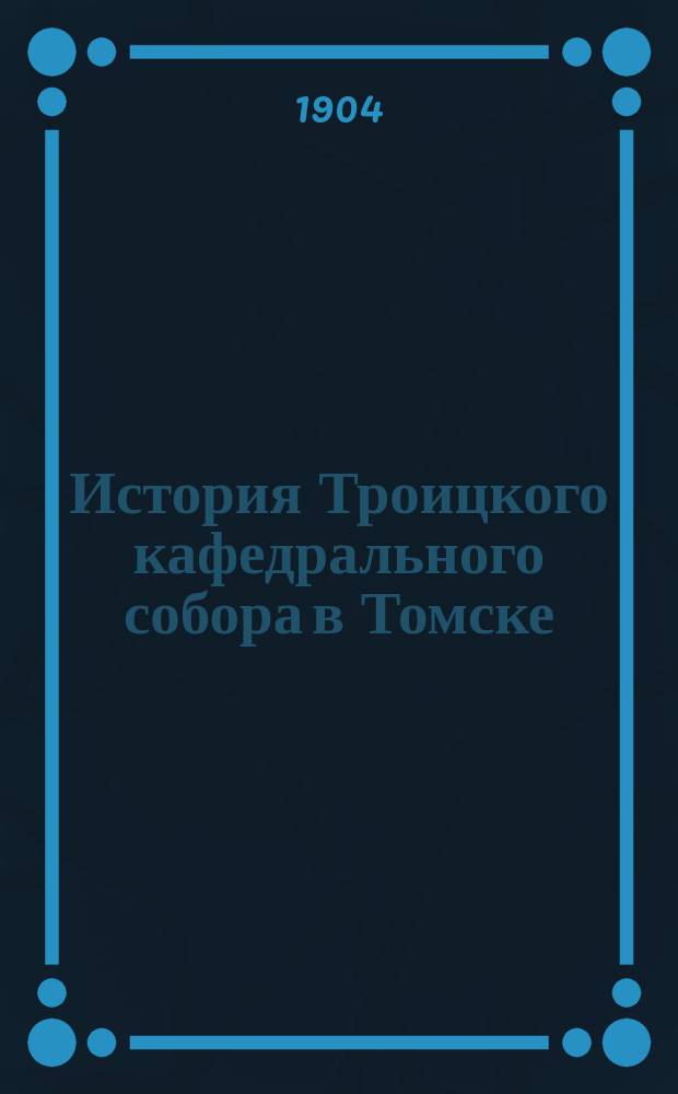 История Троицкого кафедрального собора в Томске : В связи с историей города : (Постройка его с характеристикой времени и деятелей) : Лепта к трехсотлетию гор. Томска