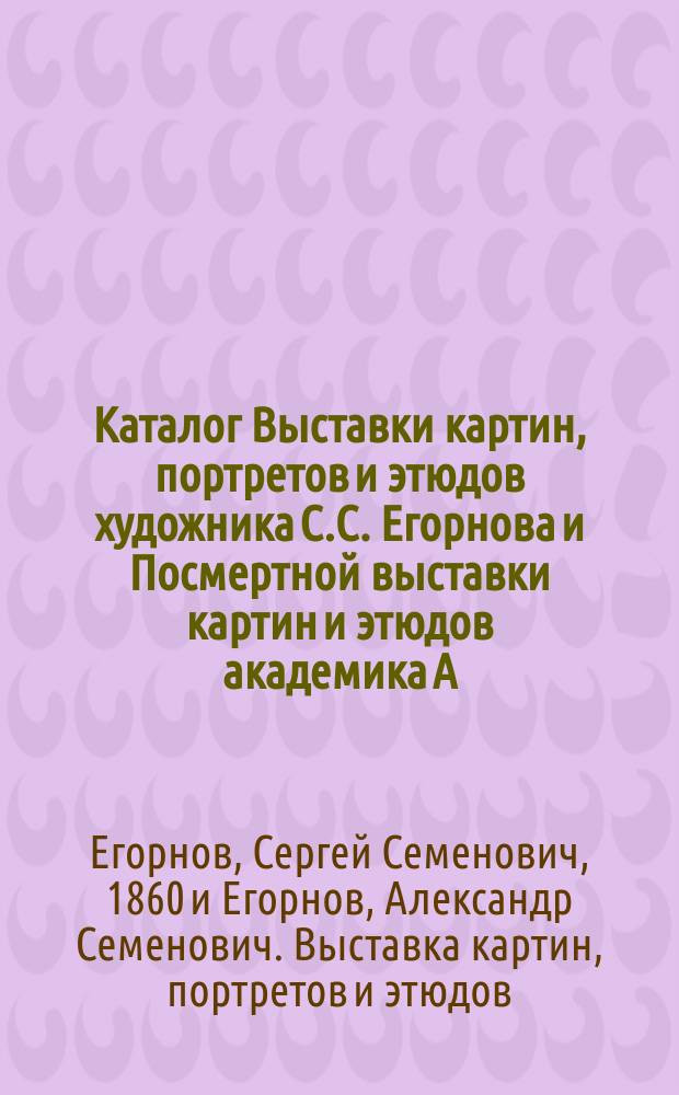 Каталог [Выставки] картин, портретов и этюдов художника С.С. Егорнова [и Посмертной выставки картин и этюдов академика А.С. Егорнова