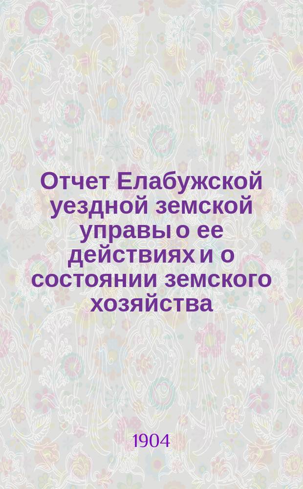 Отчет Елабужской уездной земской управы о ее действиях и о состоянии земского хозяйства... Елабужскому уездному земскому собранию. за 1903-й год XXXVIII очередному...