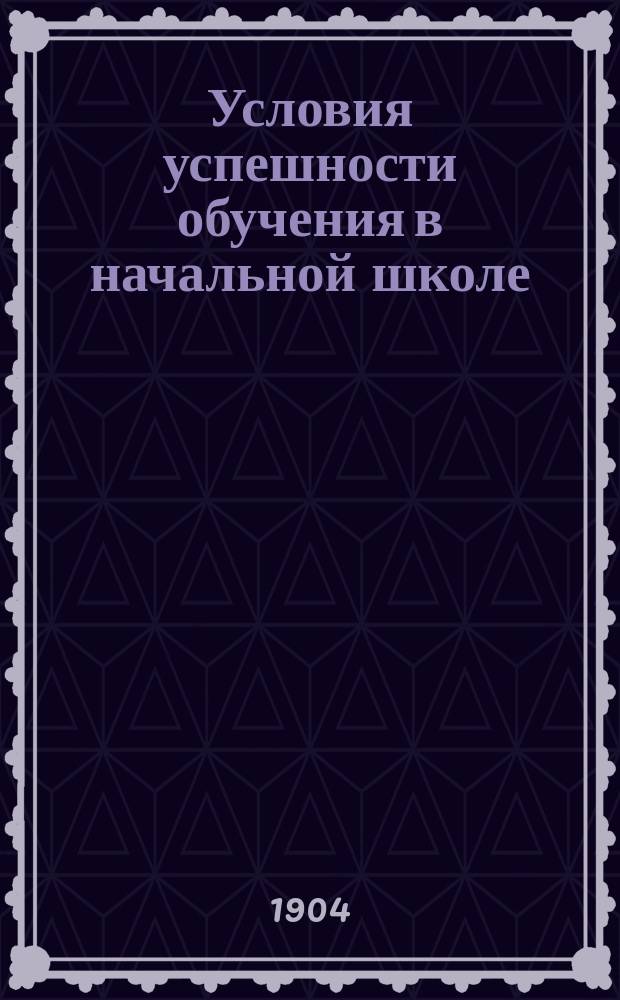 Условия успешности обучения в начальной школе : Нач. учителям и учительницам и учеб. заведениям, в которых преподается дидактика