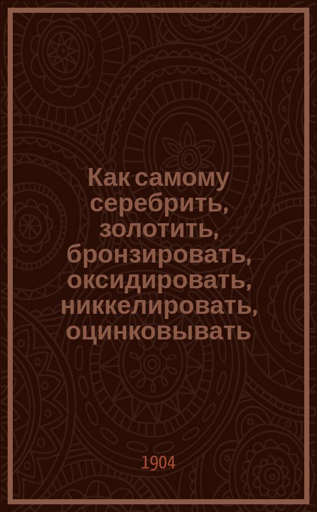 Как самому серебрить, золотить, бронзировать, оксидировать, никкелировать, оцинковывать, покрывать патиной, имитировать под старое серебро и окрашивать металлы без помощи электрического тока : Хим. обработка и окрашивание металлов : Для любителей и специалистов : Сост. по Лангбейну, Кейзеру и др. источникам Г. Ермолов
