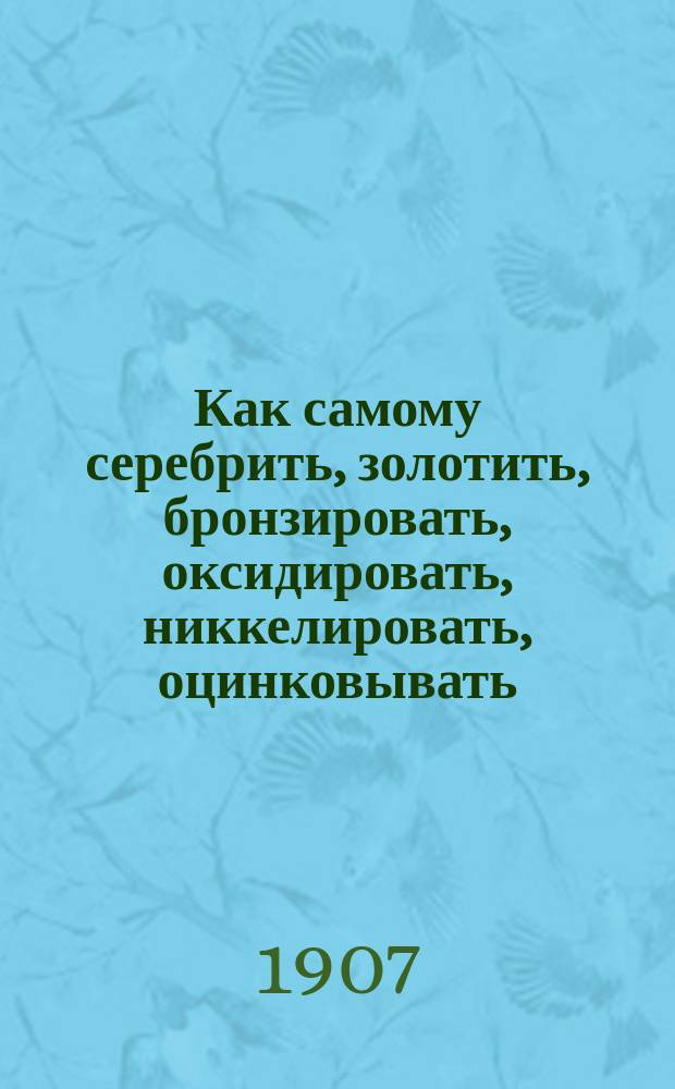 Как самому серебрить, золотить, бронзировать, оксидировать, никкелировать, оцинковывать, покрывать патиной, имитировать под старое серебро и окрашивать металлы без помощи электрического тока : Хим. обработка и окрашивание металлов : Для любителей и специалистов : Сост. по Лангбейну, Кейзеру и др. источникам Г. Ермолов