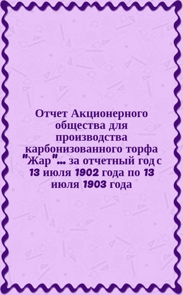 Отчет Акционерного общества для производства карбонизованного торфа "Жар"... ... за отчетный год с 13 июля 1902 года по 13 июля 1903 года