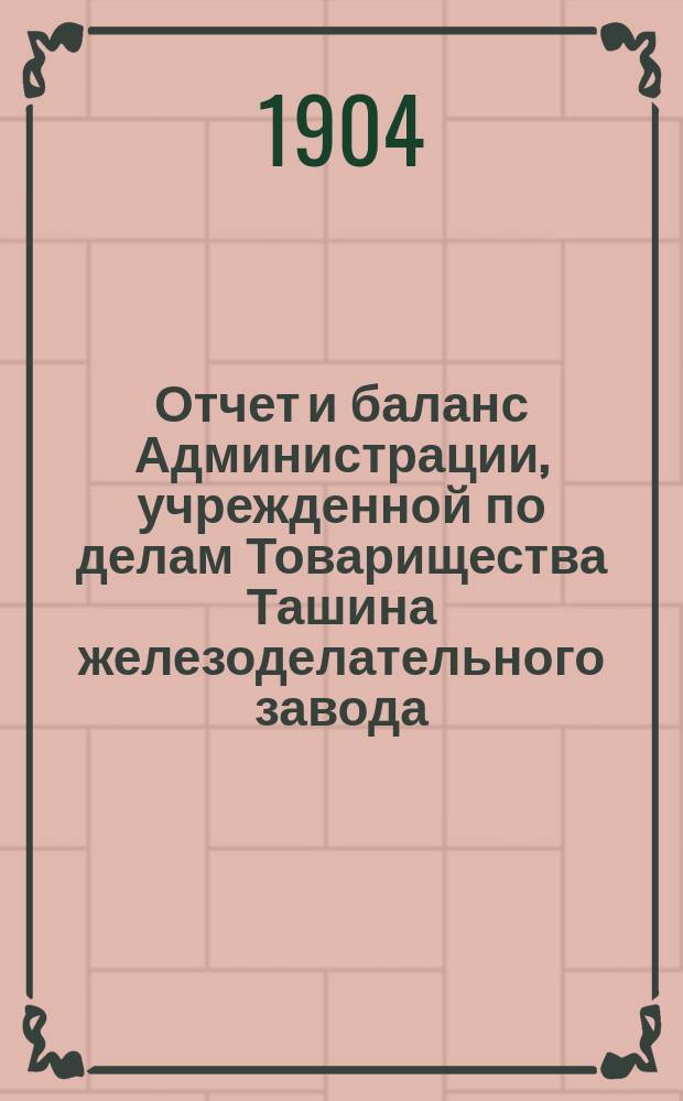 Отчет и баланс Администрации, учрежденной по делам Товарищества Ташина железоделательного завода... ... за 1904-1905 г.