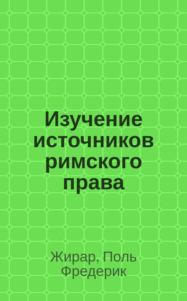 Изучение источников римского права : Вступ. лекция к необязат. курсу источников рим. права, чит. на Париж. юрид. фак. прив.-доц. Поль-Фредерик Жираром (1890)