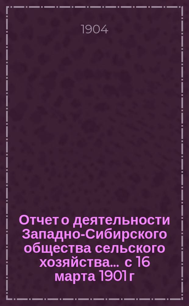 Отчет о деятельности Западно-Сибирского общества сельского хозяйства ... с 16 марта 1901 г. по 1 января 1904 г.