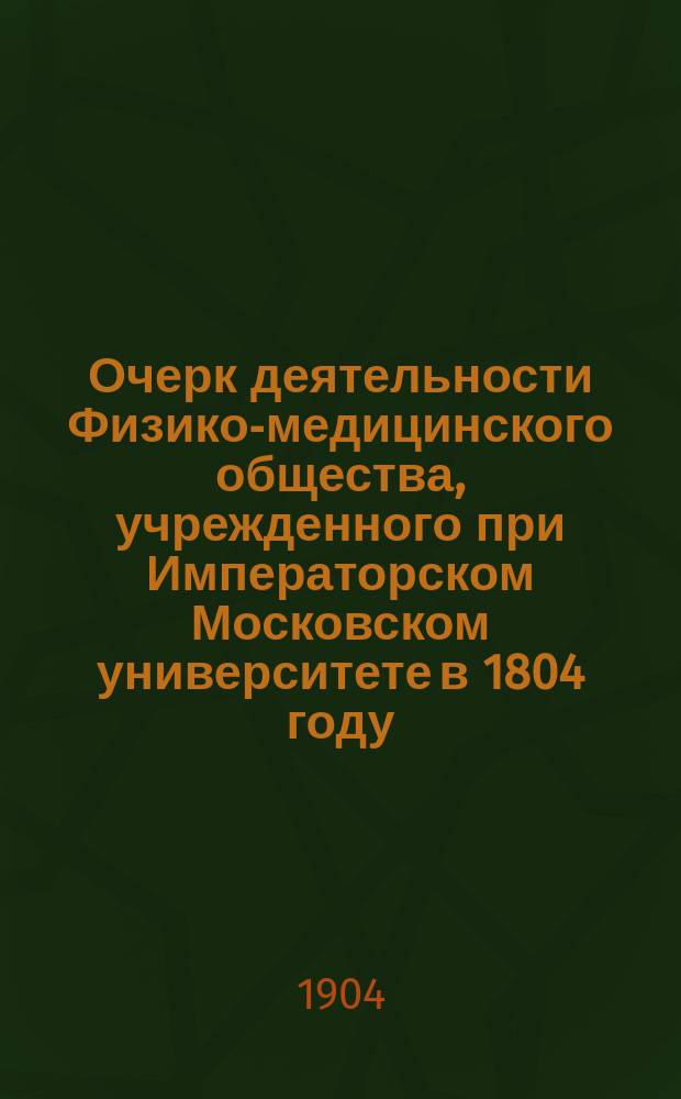 Очерк деятельности Физико-медицинского общества, учрежденного при Императорском Московском университете в 1804 году, за сто лет его существования