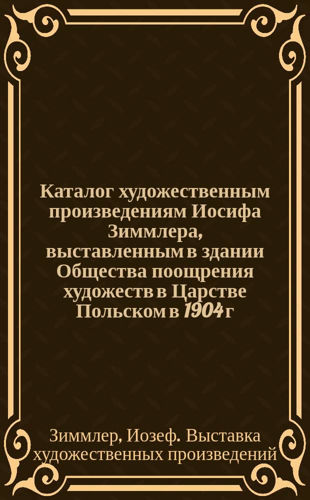 Каталог художественным произведениям Иосифа Зиммлера, выставленным в здании Общества поощрения художеств в Царстве Польском в 1904 г.