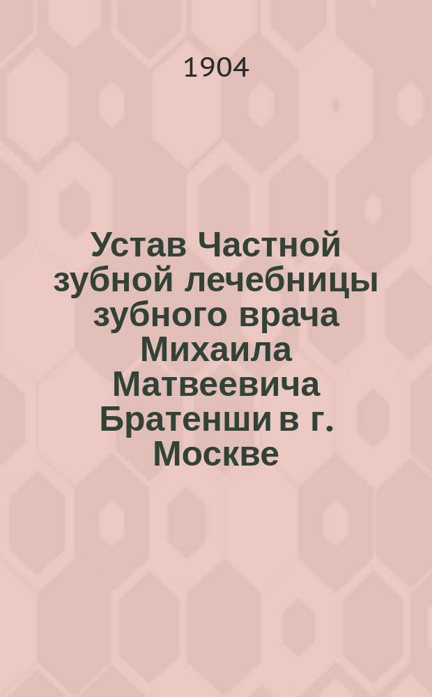 Устав Частной зубной лечебницы зубного врача Михаила Матвеевича Братенши в г. Москве : Утв. 30 сент. 1904 г.