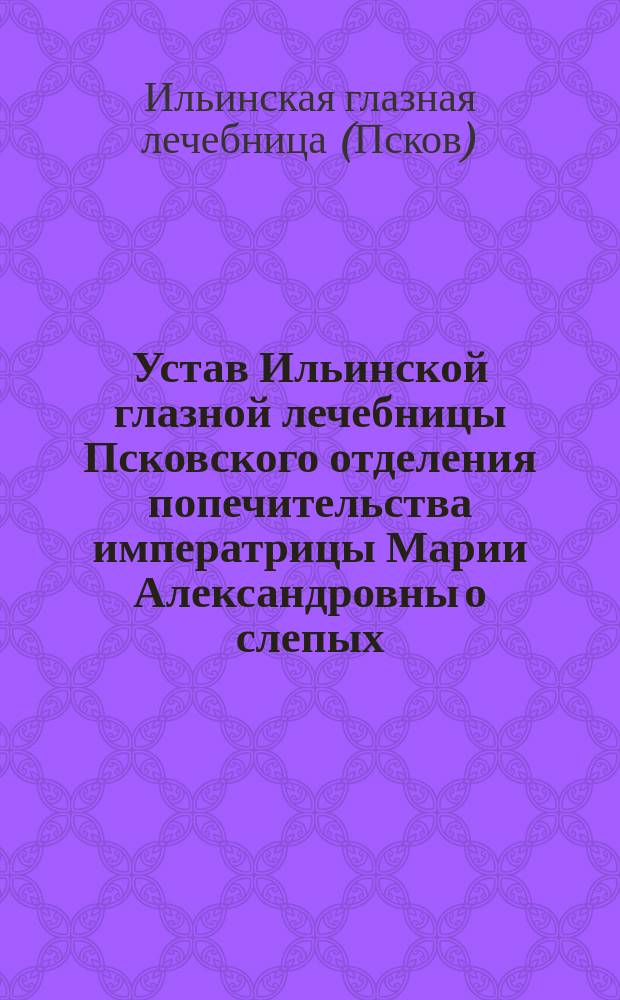 Устав Ильинской глазной лечебницы Псковского отделения попечительства императрицы Марии Александровны о слепых : Утв. 1 марта 1904 г.