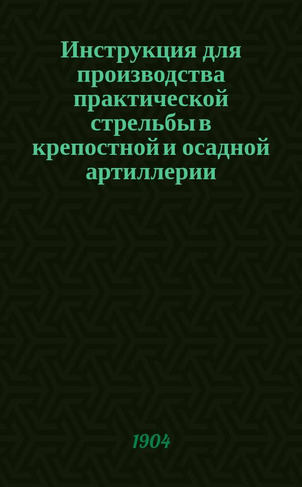 Инструкция для производства практической стрельбы в крепостной и осадной артиллерии : Печ. по распоряжению Гл. арт. упр