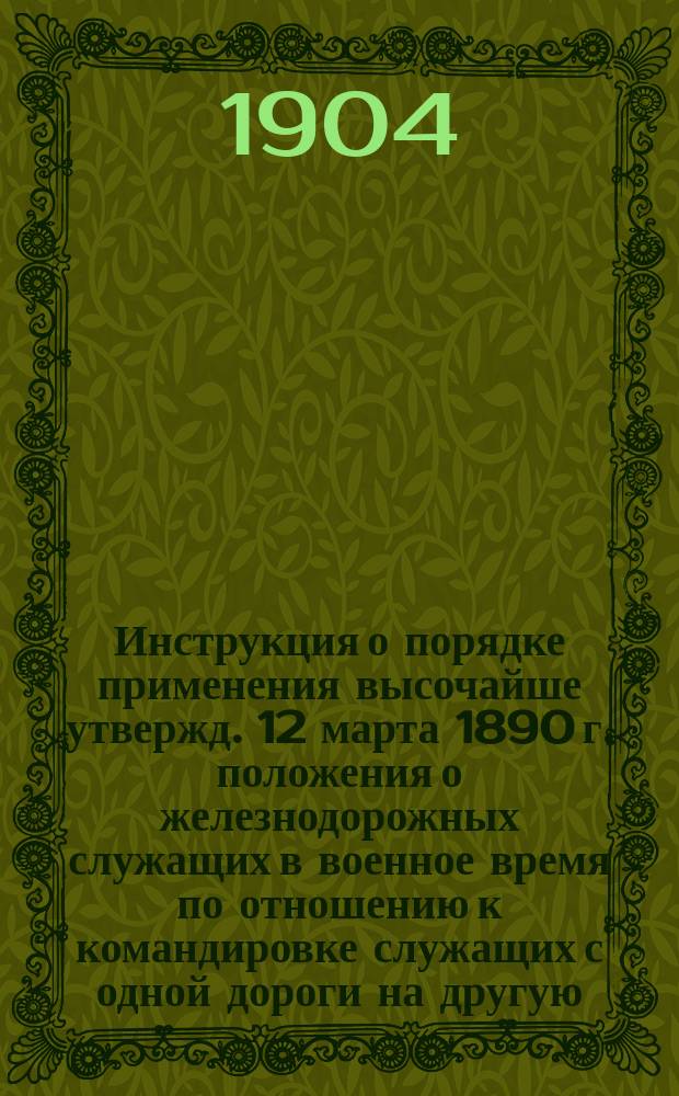 Инструкция о порядке применения высочайше утвержд. 12 марта 1890 г. положения о железнодорожных служащих в военное время по отношению к командировке служащих с одной дороги на другую : Утв. Упр. М-вом пут. сообщ. ...