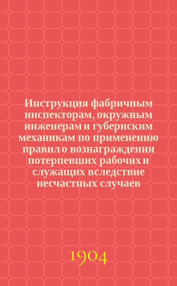 Инструкция фабричным инспекторам, окружным инженерам и губернским механикам по применению правил о вознаграждении потерпевших рабочих и служащих вследствие несчастных случаев : (Закон 2 июня 1903 г.)