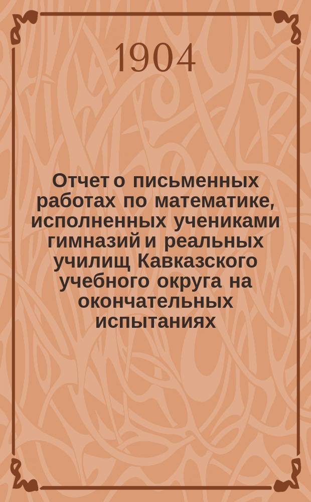 Отчет о письменных работах по математике, исполненных учениками гимназий и реальных училищ Кавказского учебного округа на окончательных испытаниях...