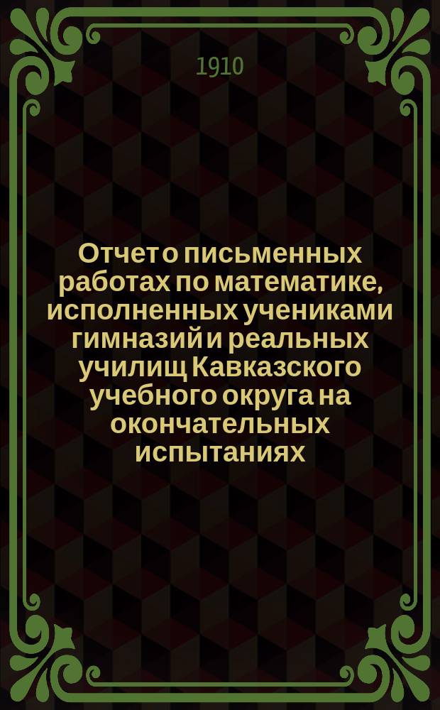 Отчет о письменных работах по математике, исполненных учениками гимназий и реальных училищ Кавказского учебного округа на окончательных испытаниях... ... в 1908 и 1909 годах