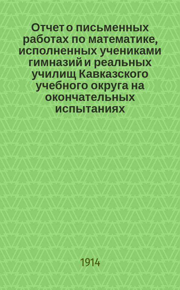 Отчет о письменных работах по математике, исполненных учениками гимназий и реальных училищ Кавказского учебного округа на окончательных испытаниях... ... в 1913 году. Ч. 1 : Гимназии