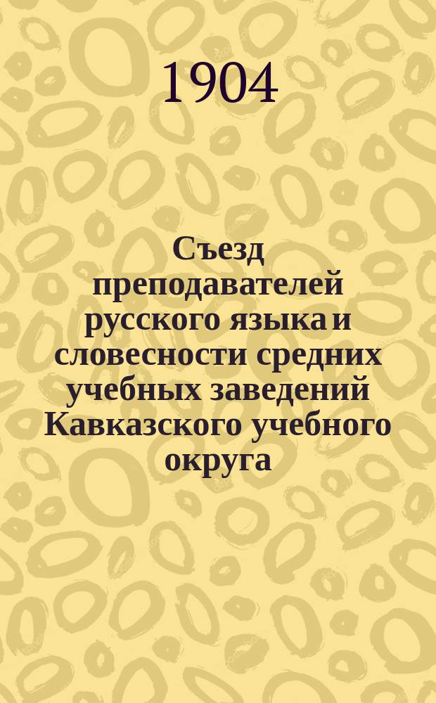 Съезд преподавателей русского языка и словесности средних учебных заведений Кавказского учебного округа (22-е мая - 1-е июня 1904 г.) : I-II