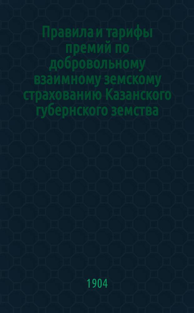Правила и тарифы премий по добровольному взаимному земскому страхованию Казанского губернского земства : Утв. XXXIX очередным Губ. зем. собр. 16 дек. 1903 г.