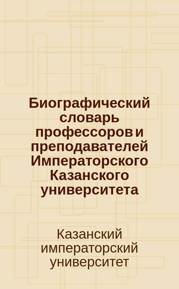 Биографический словарь профессоров и преподавателей Императорского Казанского университета : за сто лет (1804-1904) : в 2-х частях