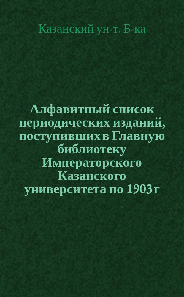 Алфавитный список периодических изданий, поступивших в Главную библиотеку Императорского Казанского университета по 1903 г. включительно : 1
