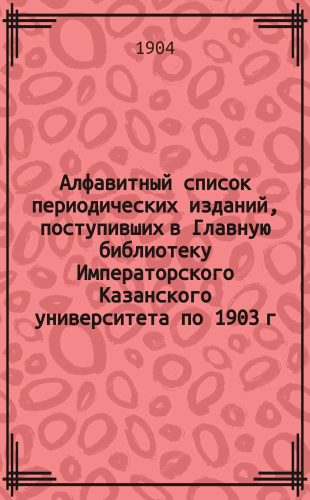 Алфавитный список периодических изданий, поступивших в Главную библиотеку Императорского Казанского университета по 1903 г. включительно : 1. 1 : По медицине