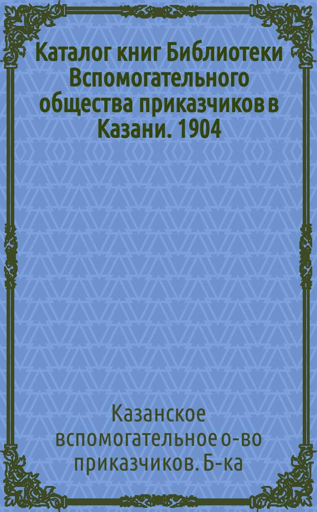 Каталог книг Библиотеки Вспомогательного общества приказчиков в Казани. 1904