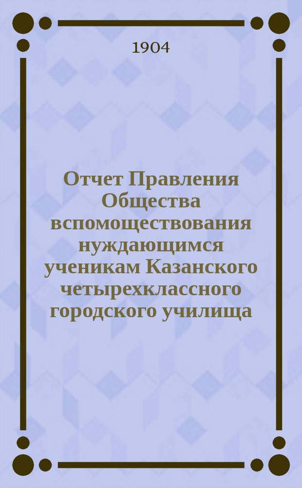 Отчет Правления Общества вспомоществования нуждающимся ученикам Казанского четырехклассного городского училища... : С прил.