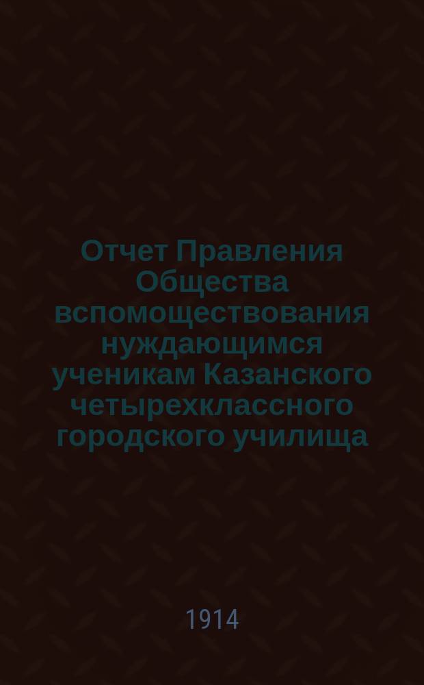 Отчет Правления Общества вспомоществования нуждающимся ученикам Казанского четырехклассного городского училища.. : [С прил.]. ... за 1913 год