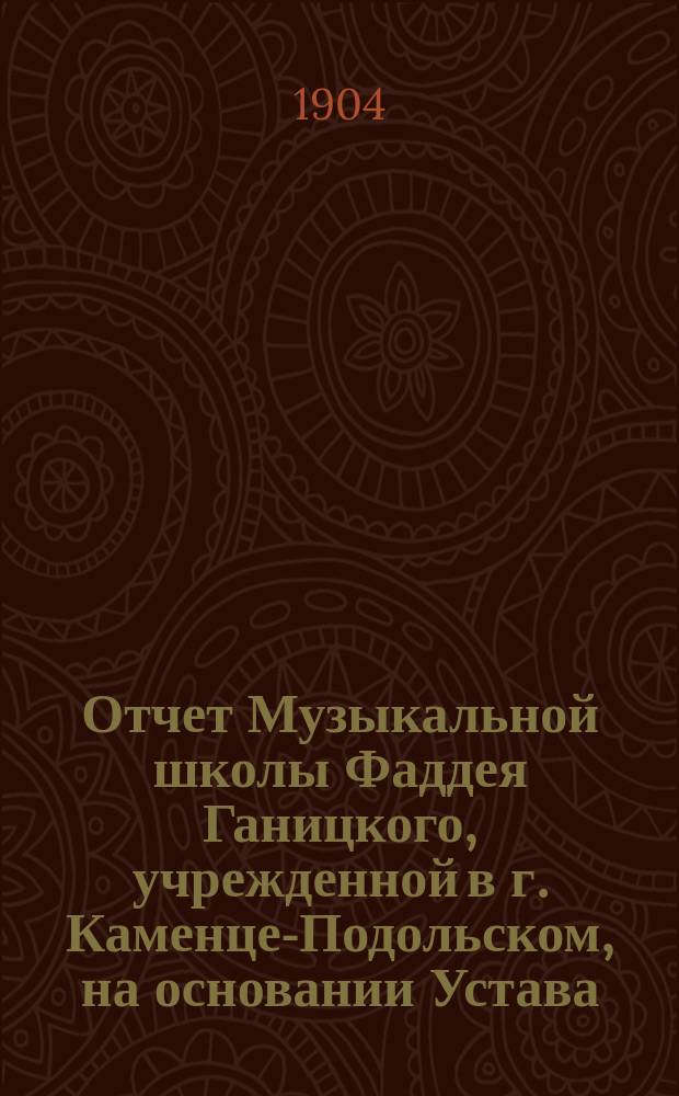 Отчет Музыкальной школы Фаддея Ганицкого, учрежденной в г. Каменце-Подольском, на основании Устава, утвержденного г. министром внутренних дел 27 октября 1901 года ...