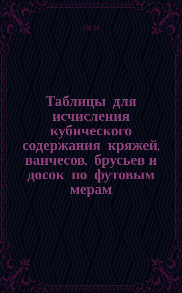 Таблицы для исчисления кубического содержания кряжей, ванчесов, брусьев и досок по футовым мерам