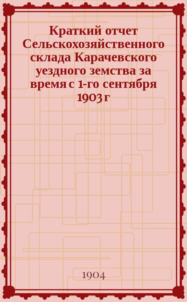Краткий отчет Сельскохозяйственного склада Карачевского уездного земства за время с 1-го сентября 1903 г. по 1-е сентября 1904 г.