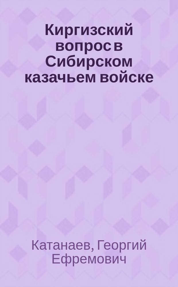 Киргизский вопрос в Сибирском казачьем войске : Исслед. ген.-м. Г.Е. Катанаева