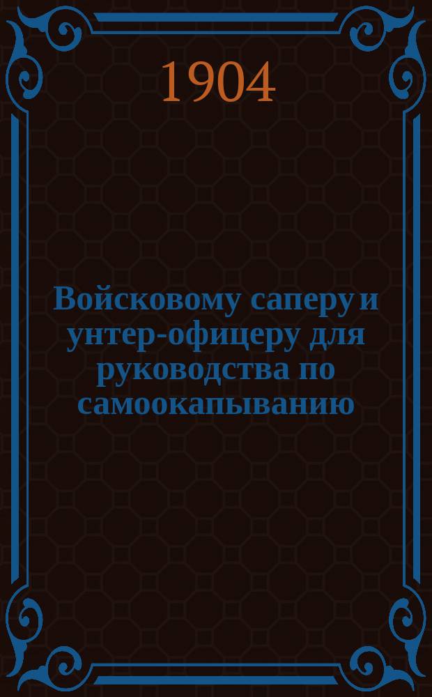Войсковому саперу и унтер-офицеру для руководства по самоокапыванию : С прил. крат. сведений: по заготовлению материалов, устройству искусств. препятствий, закрытий сверху от осколков и шрапнели... и проч