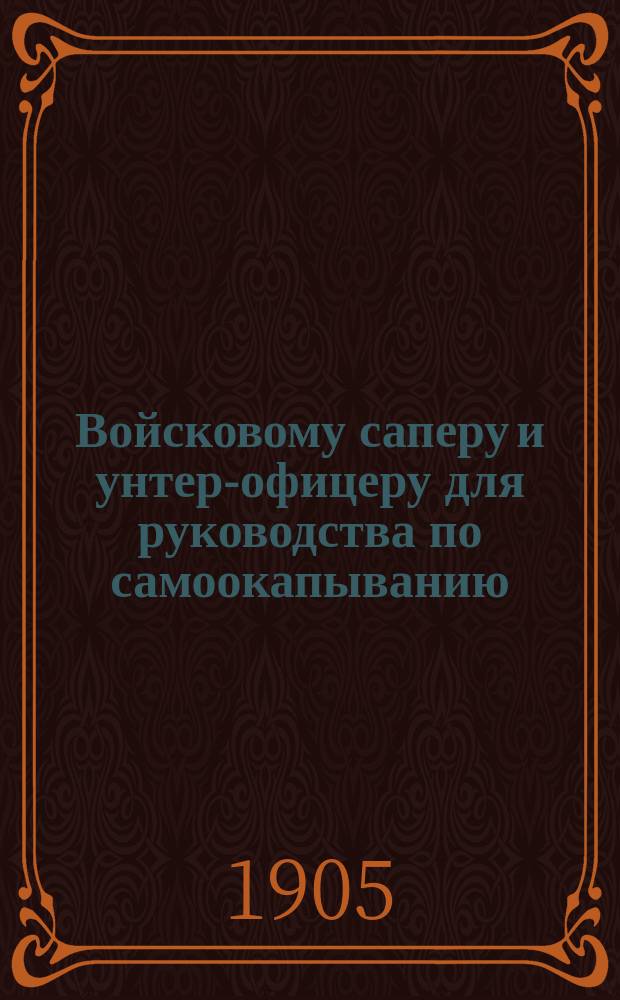 Войсковому саперу и унтер-офицеру для руководства по самоокапыванию : С прил.: черт., стрелков. и орудийн. окопов и полев. укрепл., выработан. опытом войны с Японией, и сведений: по заготовлению материалов, устройству искусств. препятст., закрытию сверху от осколков и шрапнели... и проч