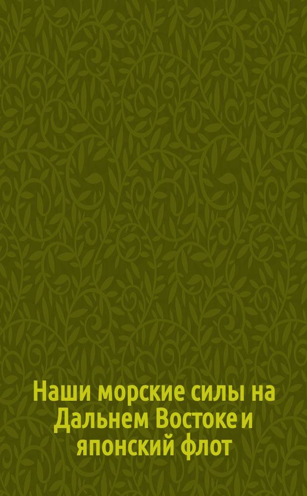 Наши морские силы на Дальнем Востоке и японский флот : Попул. описание всех боевых судов и судов прибреж. обороны обоих воюющих флотов : Сост. по поруч. ... Ком. по усилению воен. флота России Л. Кербер, лектор Николаев. мор. акад