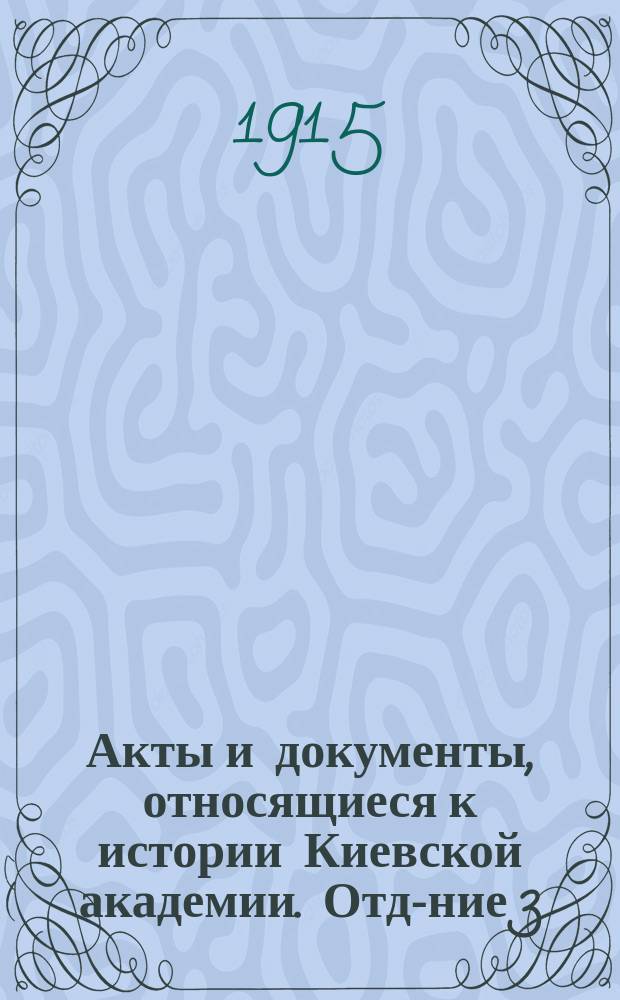 Акты и документы, относящиеся к истории Киевской академии. Отд-ние 3 : (1796-1896 гг.)