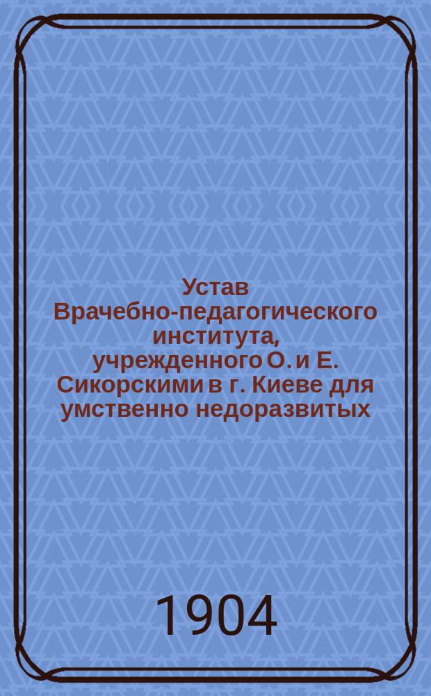 Устав Врачебно-педагогического института, учрежденного О. и Е. Сикорскими в г. Киеве для умственно недоразвитых, отсталых и нервных детей : Утв. 11 июня 1904 г.