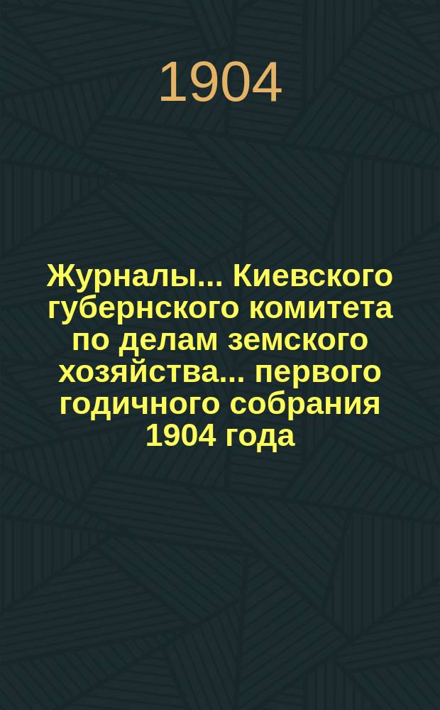 Журналы... Киевского губернского комитета по делам земского хозяйства. ... первого годичного собрания 1904 года