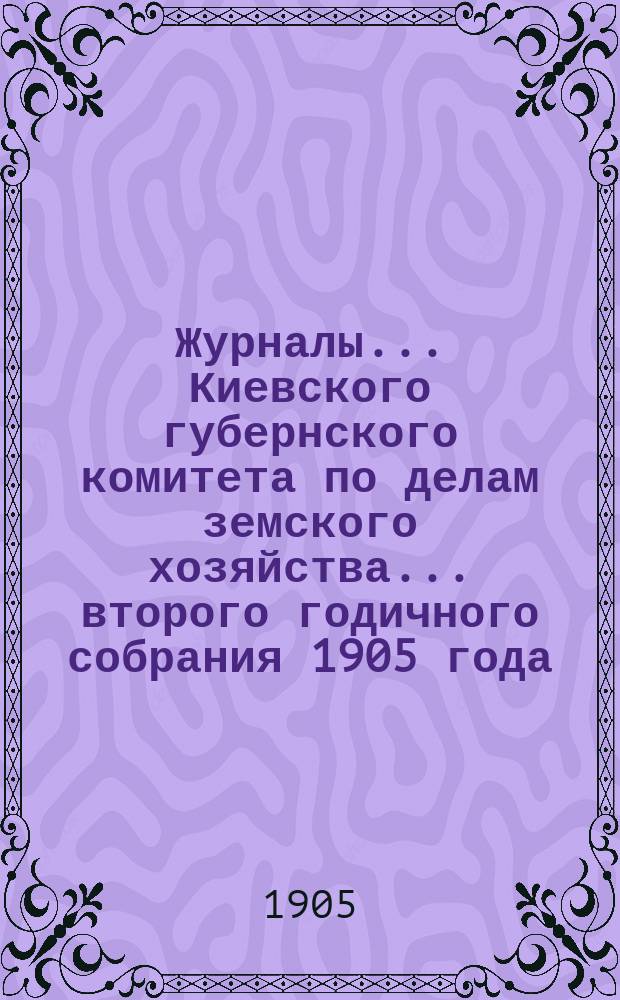 Журналы... Киевского губернского комитета по делам земского хозяйства. ... второго годичного собрания 1905 года
