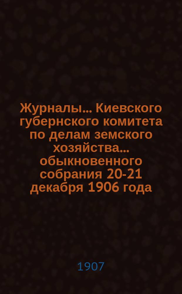 Журналы... Киевского губернского комитета по делам земского хозяйства. ... обыкновенного собрания 20-21 декабря 1906 года