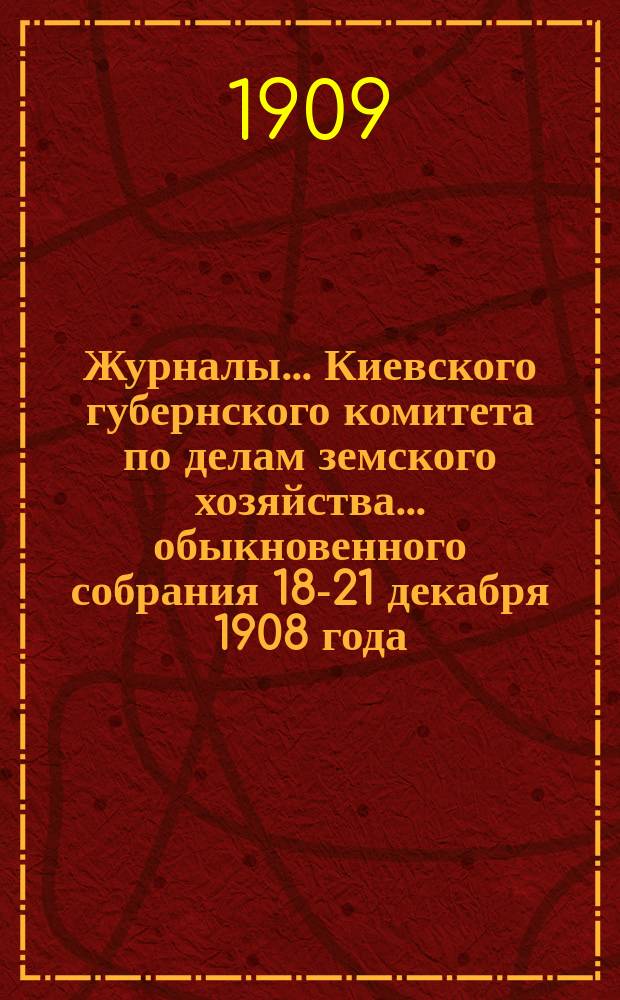 Журналы... Киевского губернского комитета по делам земского хозяйства. ... обыкновенного собрания 18-21 декабря 1908 года