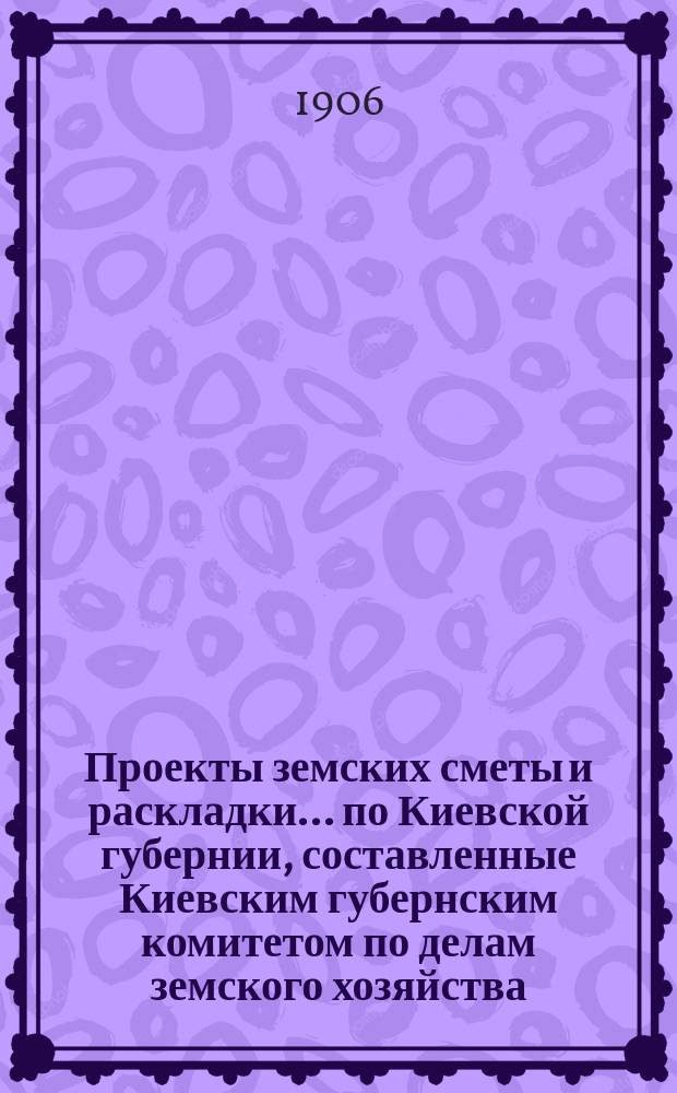 Проекты земских сметы и раскладки... по Киевской губернии, [составленные Киевским губернским комитетом по делам земского хозяйства]. ... на 1907 год