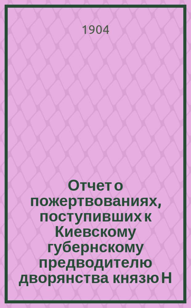 Отчет о пожертвованиях, поступивших к Киевскому губернскому предводителю дворянства князю Н.В. Репнину... ... с 1 декабря 1904 года по 15 мая 1905 года