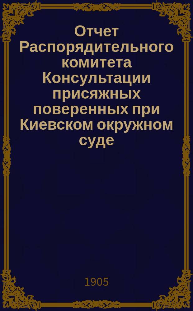 Отчет Распорядительного комитета Консультации присяжных поверенных при Киевском окружном суде... с 1-го ноября 1904 г. по 1-е ноября 1905 г.