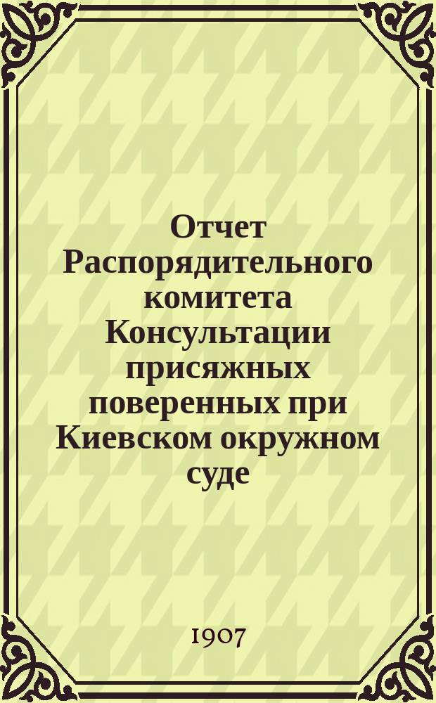 Отчет Распорядительного комитета Консультации присяжных поверенных при Киевском окружном суде... с 1-го ноября 1906 г. по 15-е октября 1907 г.